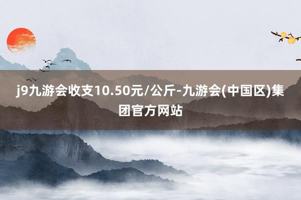 j9九游会收支10.50元/公斤-九游会(中国区)集团官方网站