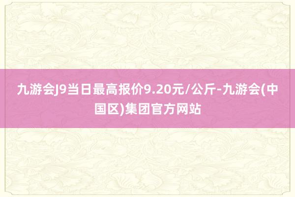 九游会J9当日最高报价9.20元/公斤-九游会(中国区)集团官方网站