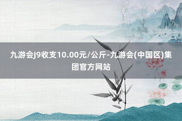 九游会J9收支10.00元/公斤-九游会(中国区)集团官方网站