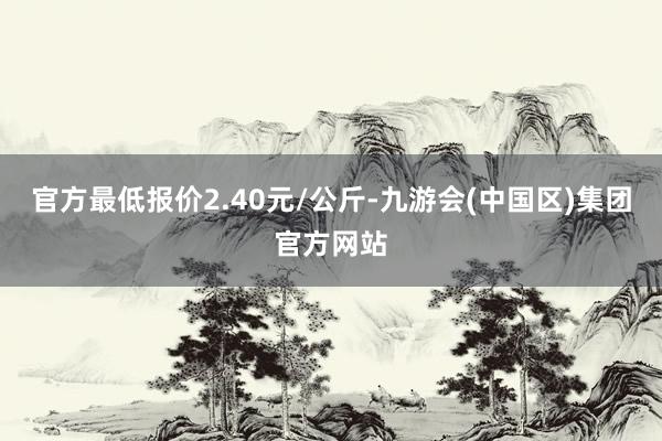 官方最低报价2.40元/公斤-九游会(中国区)集团官方网站