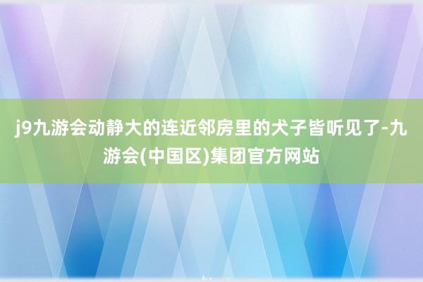 j9九游会动静大的连近邻房里的犬子皆听见了-九游会(中国区)集团官方网站