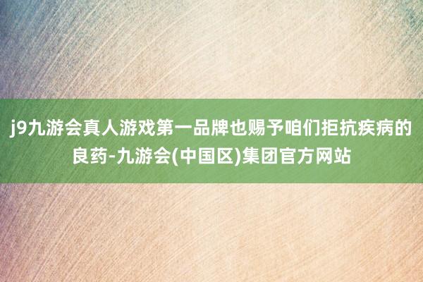 j9九游会真人游戏第一品牌也赐予咱们拒抗疾病的良药-九游会(中国区)集团官方网站