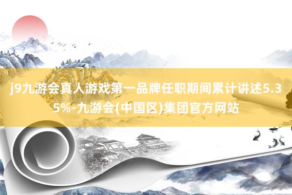 j9九游会真人游戏第一品牌任职期间累计讲述5.35%-九游会(中国区)集团官方网站