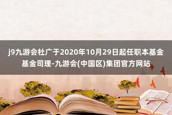 j9九游会杜广于2020年10月29日起任职本基金基金司理-九游会(中国区)集团官方网站