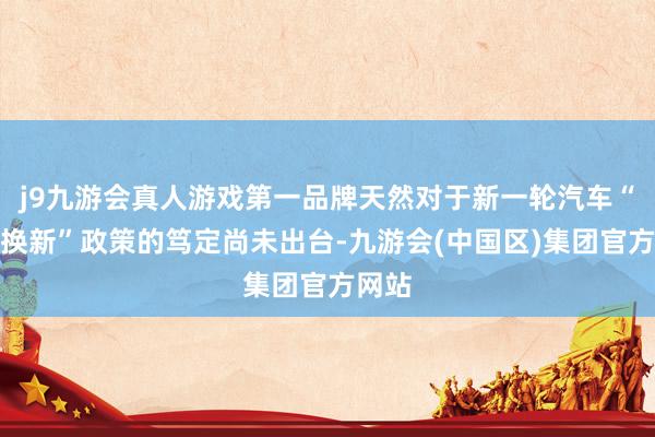 j9九游会真人游戏第一品牌天然对于新一轮汽车“以旧换新”政策的笃定尚未出台-九游会(中国区)集团官方网站