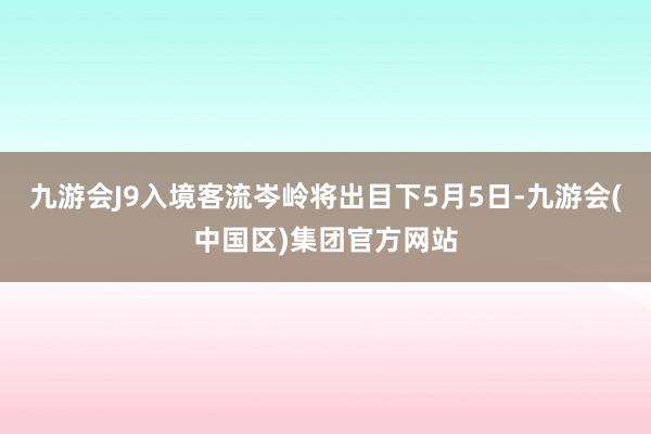 九游会J9入境客流岑岭将出目下5月5日-九游会(中国区)集团官方网站