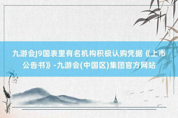 九游会J9　　国表里有名机构积极认购　　凭据《上市公告书》-九游会(中国区)集团官方网站