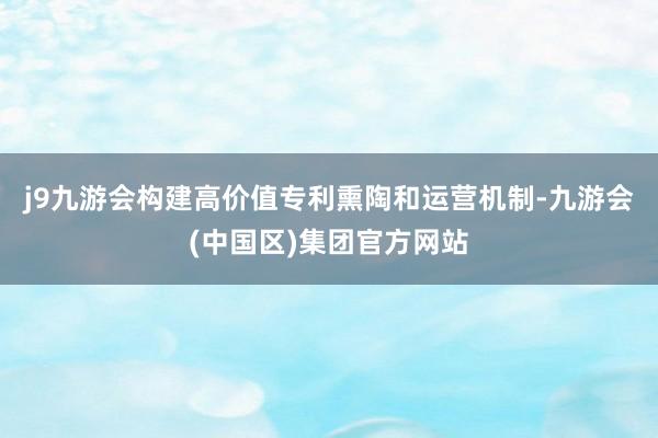 j9九游会构建高价值专利熏陶和运营机制-九游会(中国区)集团官方网站