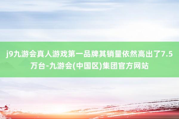 j9九游会真人游戏第一品牌其销量依然高出了7.5万台-九游会(中国区)集团官方网站