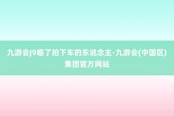 九游会J9临了拍下车的东说念主-九游会(中国区)集团官方网站