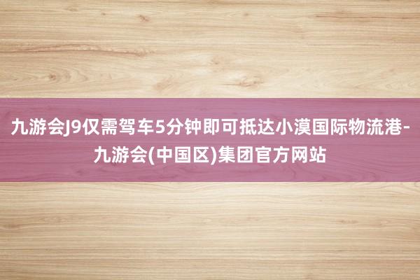 九游会J9仅需驾车5分钟即可抵达小漠国际物流港-九游会(中国区)集团官方网站