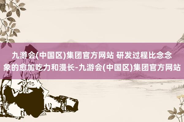 九游会(中国区)集团官方网站 　　研发过程比念念象的愈加吃力和漫长-九游会(中国区)集团官方网站