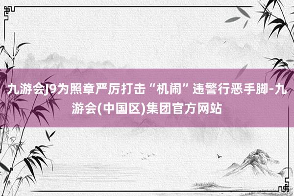 九游会J9为照章严厉打击“机闹”违警行恶手脚-九游会(中国区)集团官方网站