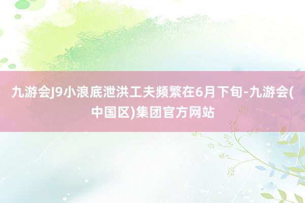 九游会J9小浪底泄洪工夫频繁在6月下旬-九游会(中国区)集团官方网站