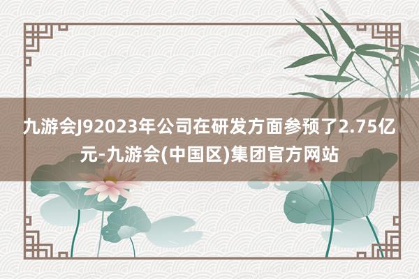 九游会J92023年公司在研发方面参预了2.75亿元-九游会(中国区)集团官方网站