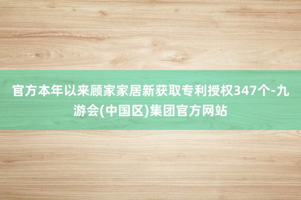 官方本年以来顾家家居新获取专利授权347个-九游会(中国区)集团官方网站