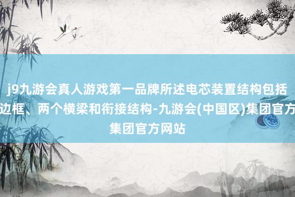 j9九游会真人游戏第一品牌所述电芯装置结构包括两个边框、两个横梁和衔接结构-九游会(中国区)集团官方网站