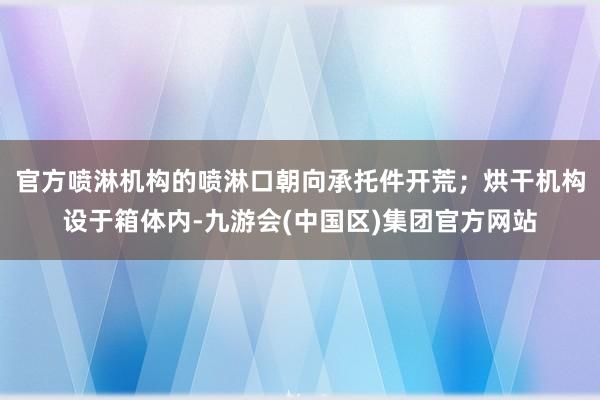 官方喷淋机构的喷淋口朝向承托件开荒；烘干机构设于箱体内-九游会(中国区)集团官方网站