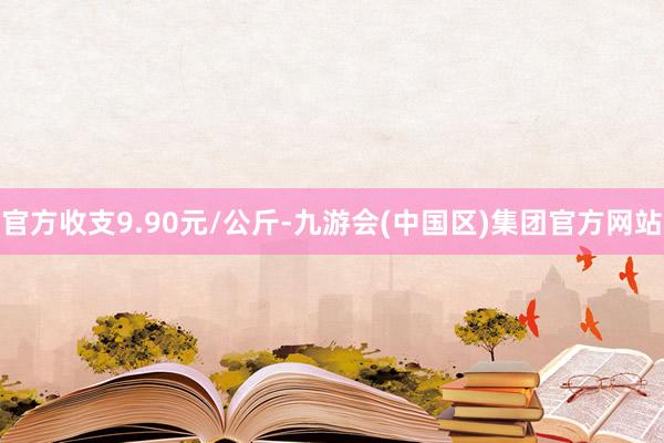 官方收支9.90元/公斤-九游会(中国区)集团官方网站