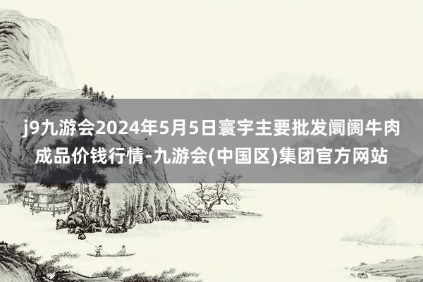 j9九游会2024年5月5日寰宇主要批发阛阓牛肉成品价钱行情-九游会(中国区)集团官方网站