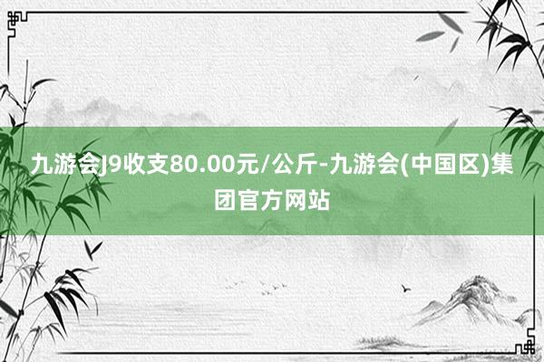 九游会J9收支80.00元/公斤-九游会(中国区)集团官方网站