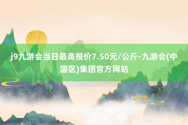 j9九游会当日最高报价7.50元/公斤-九游会(中国区)集团官方网站