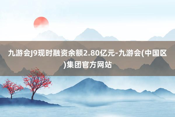 九游会J9现时融资余额2.80亿元-九游会(中国区)集团官方网站