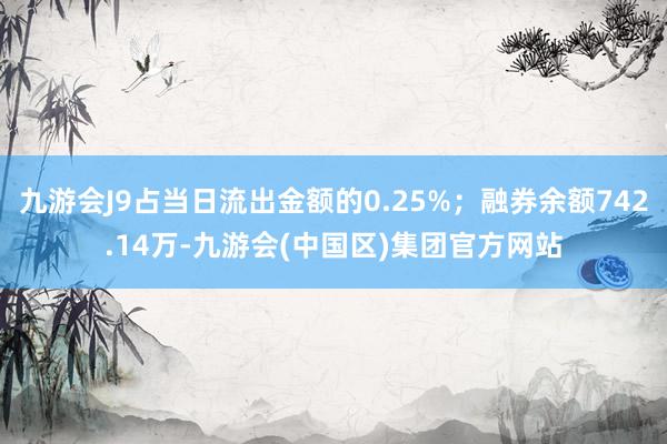 九游会J9占当日流出金额的0.25%；融券余额742.14万-九游会(中国区)集团官方网站