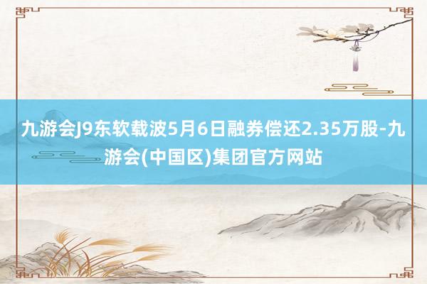 九游会J9东软载波5月6日融券偿还2.35万股-九游会(中国区)集团官方网站