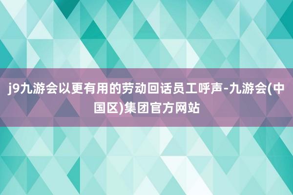 j9九游会以更有用的劳动回话员工呼声-九游会(中国区)集团官方网站