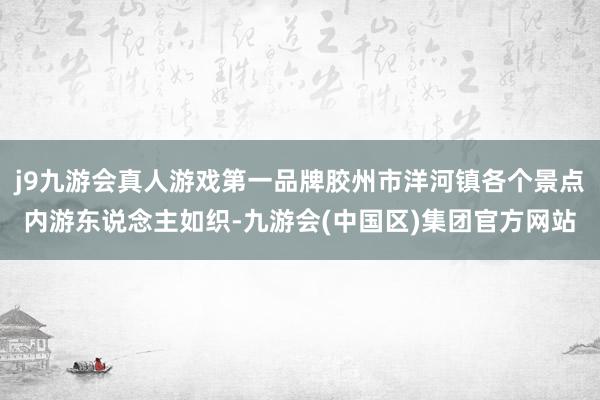 j9九游会真人游戏第一品牌胶州市洋河镇各个景点内游东说念主如织-九游会(中国区)集团官方网站