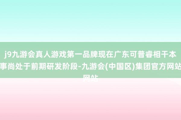 j9九游会真人游戏第一品牌现在广东可普睿相干本事尚处于前期研发阶段-九游会(中国区)集团官方网站