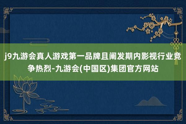 j9九游会真人游戏第一品牌且阐发期内影视行业竞争热烈-九游会(中国区)集团官方网站