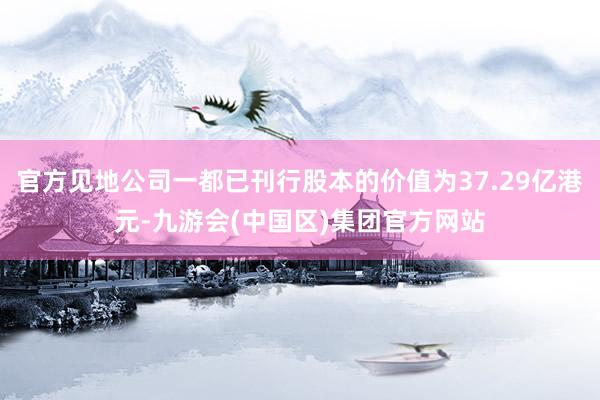 官方见地公司一都已刊行股本的价值为37.29亿港元-九游会(中国区)集团官方网站