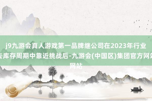 j9九游会真人游戏第一品牌继公司在2023年行业去库存周期中靠近挑战后-九游会(中国区)集团官方网站