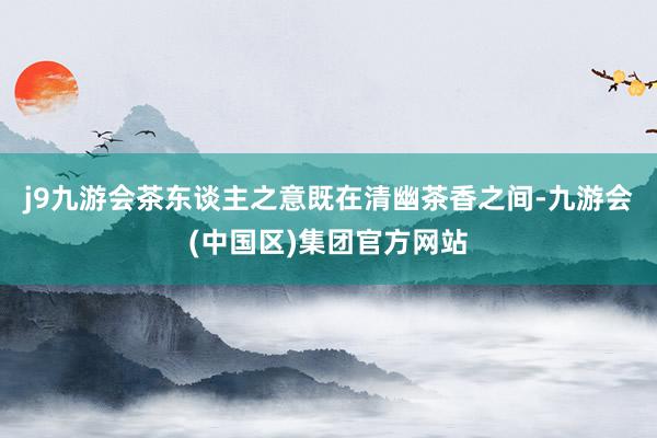 j9九游会茶东谈主之意既在清幽茶香之间-九游会(中国区)集团官方网站