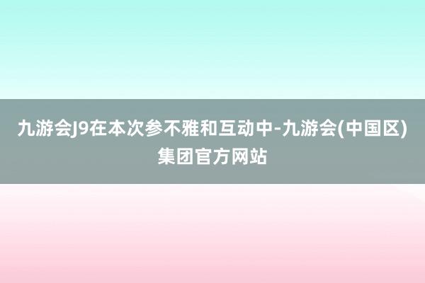 九游会J9在本次参不雅和互动中-九游会(中国区)集团官方网站