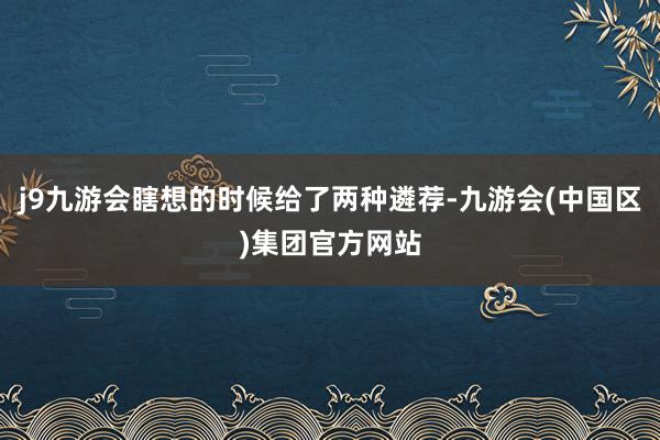 j9九游会瞎想的时候给了两种遴荐-九游会(中国区)集团官方网站