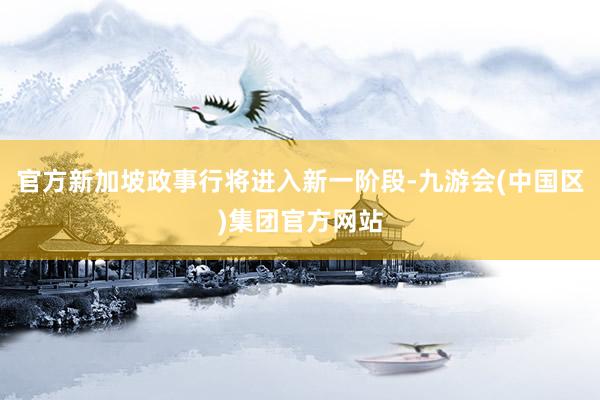 官方新加坡政事行将进入新一阶段-九游会(中国区)集团官方网站