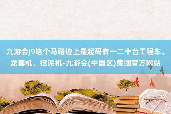 九游会J9这个马路边上最起码有一二十台工程车、龙套机、挖泥机-九游会(中国区)集团官方网站