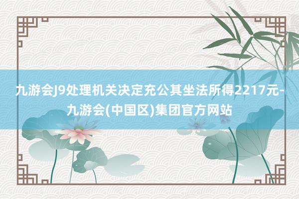 九游会J9处理机关决定充公其坐法所得2217元-九游会(中国区)集团官方网站