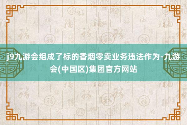 j9九游会组成了标的香烟零卖业务违法作为-九游会(中国区)集团官方网站