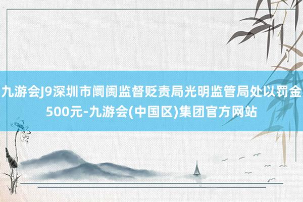 九游会J9深圳市阛阓监督贬责局光明监管局处以罚金500元-九游会(中国区)集团官方网站