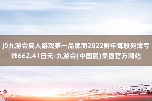 j9九游会真人游戏第一品牌而2022财年每股摊薄亏蚀662.41日元-九游会(中国区)集团官方网站