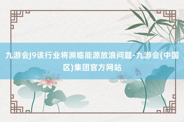 九游会J9该行业将濒临能源放浪问题-九游会(中国区)集团官方网站