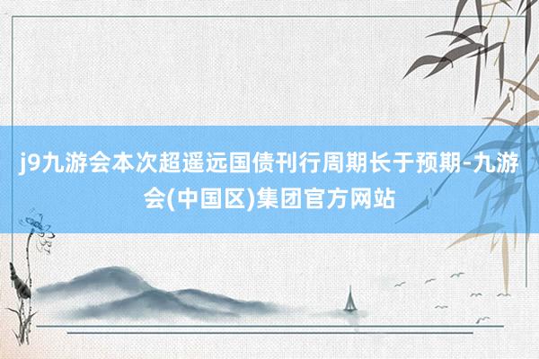 j9九游会本次超遥远国债刊行周期长于预期-九游会(中国区)集团官方网站