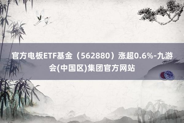 官方电板ETF基金（562880）涨超0.6%-九游会(中国区)集团官方网站