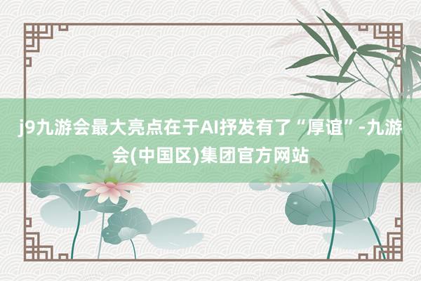 j9九游会最大亮点在于AI抒发有了“厚谊”-九游会(中国区)集团官方网站