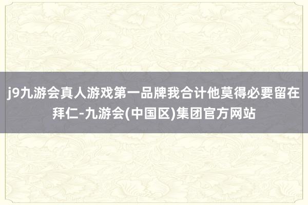 j9九游会真人游戏第一品牌我合计他莫得必要留在拜仁-九游会(中国区)集团官方网站