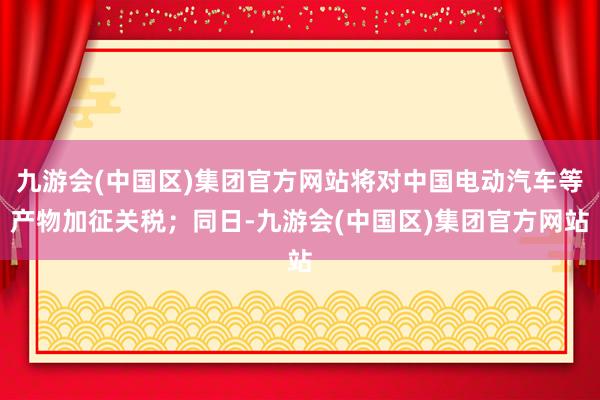 九游会(中国区)集团官方网站将对中国电动汽车等产物加征关税；同日-九游会(中国区)集团官方网站